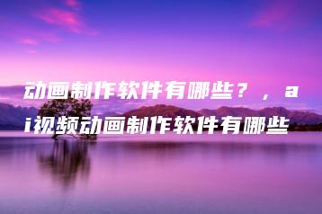 动画制作软件有哪些？，ai视频动画制作软件有哪些 | ae插件合集
