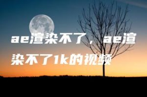 ae渲染不了，ae渲染不了1k的视频 | ae插件合集