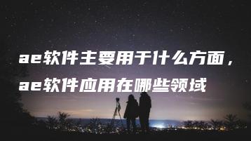 ae软件主要用于什么方面，ae软件应用在哪些领域 | ae插件合集