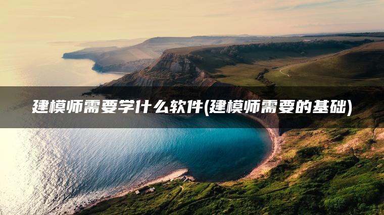 建模师需要学什么软件(建模师需要的基础)