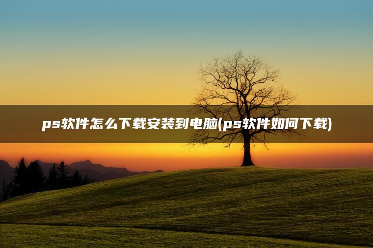 ps软件怎么下载安装到电脑(ps软件如何下载)