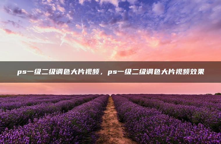 ps一级二级调色大片视频，ps一级二级调色大片视频效果