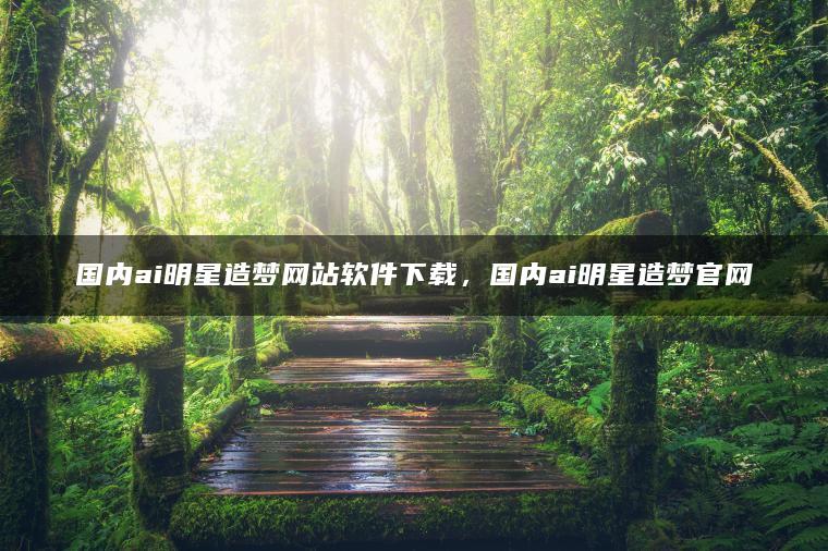 国内ai明星造梦网站软件下载，国内ai明星造梦官网