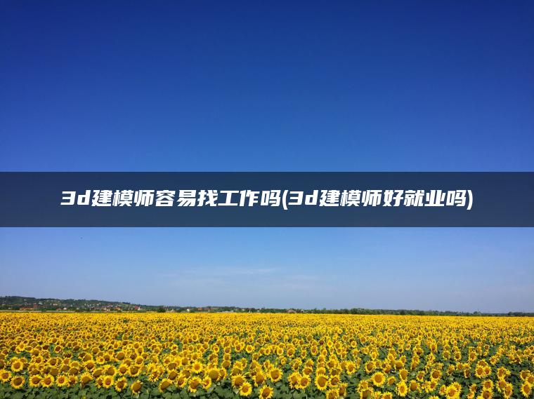 3d建模师容易找工作吗(3d建模师好就业吗)