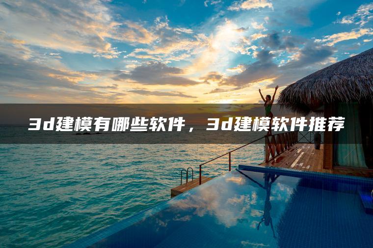 3d建模有哪些软件，3d建模软件推荐