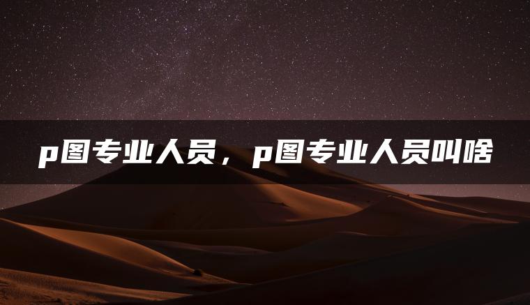p图专业人员，p图专业人员叫啥