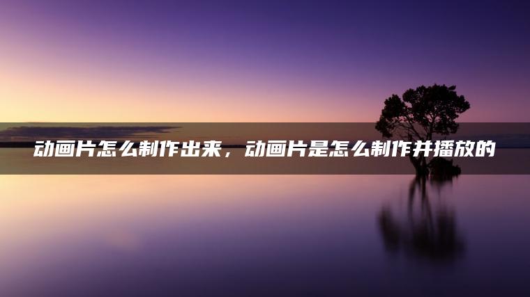 动画片怎么制作出来，动画片是怎么制作并播放的
