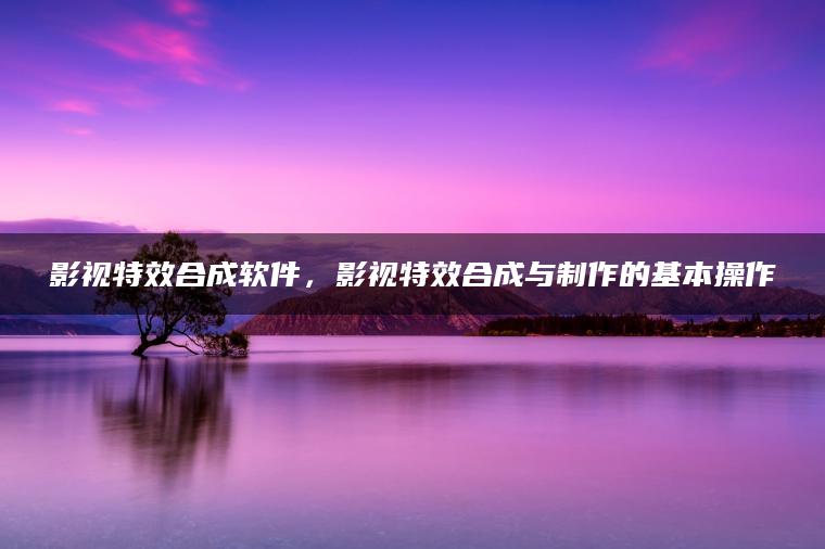 影视特效合成软件，影视特效合成与制作的基本操作