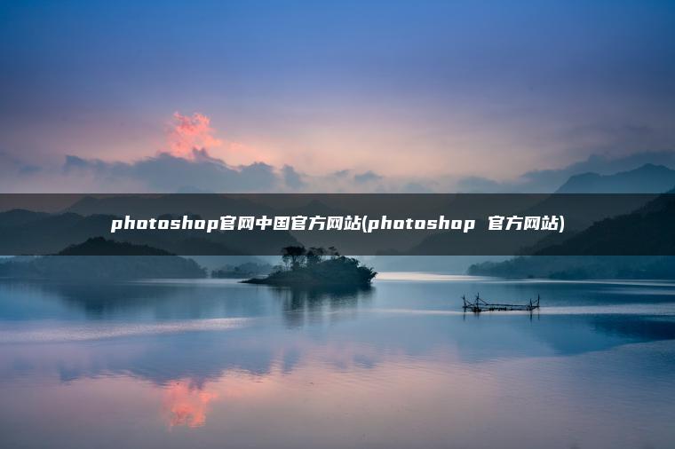 photoshop官网中国官方网站(photoshop 官方网站)