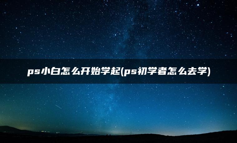 ps小白怎么开始学起(ps初学者怎么去学)