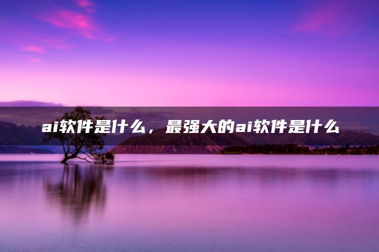 ai软件是什么，最强大的ai软件是什么