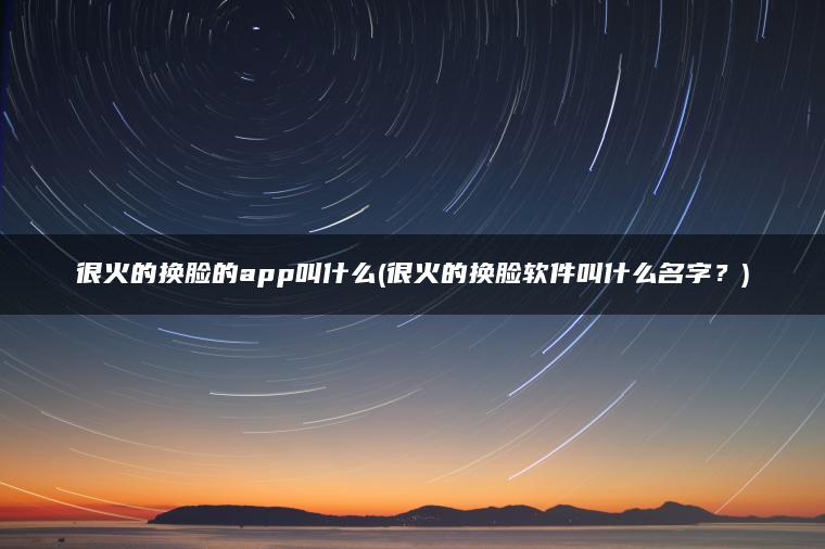 很火的换脸的app叫什么(很火的换脸软件叫什么名字？)