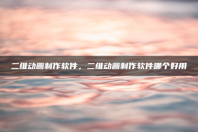 二维动画制作软件，二维动画制作软件哪个好用