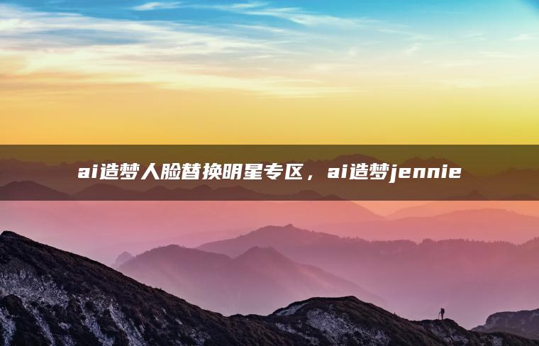 ai造梦人脸替换明星专区，ai造梦jennie