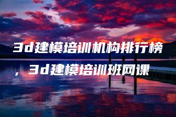 3d建模培训机构排行榜，3d建模培训班网课 | ae插件合集