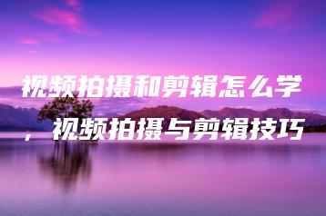 视频拍摄和剪辑怎么学，视频拍摄与剪辑技巧 | ae插件合集