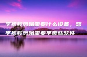 学视频剪辑需要什么设备，想学视频剪辑需要学哪些软件 | ae插件合集