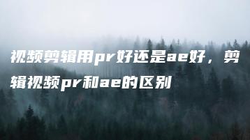 视频剪辑用pr好还是ae好，剪辑视频pr和ae的区别 | ae插件合集
