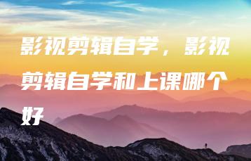 影视剪辑自学，影视剪辑自学和上课哪个好 | ae插件合集