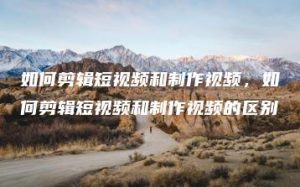 如何剪辑短视频和制作视频，如何剪辑短视频和制作视频的区别 | ae插件合集