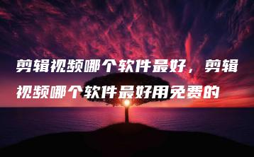 剪辑视频哪个软件最好，剪辑视频哪个软件最好用免费的 | ae插件合集