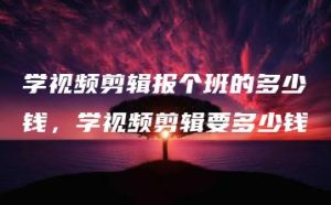 学视频剪辑报个班的多少钱，学视频剪辑要多少钱 | ae插件合集