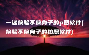 一键换脸不换身子的p图软件(换脸不换身子的拍照软件) | ae插件合集