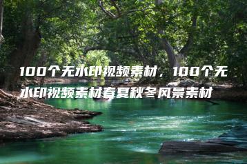 100个无水印视频素材，100个无水印视频素材春夏秋冬风景素材 | ae插件合集