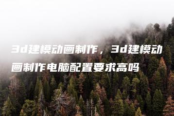 3d建模动画制作，3d建模动画制作电脑配置要求高吗 | ae插件合集