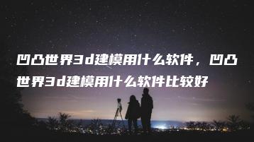 凹凸世界3d建模用什么软件，凹凸世界3d建模用什么软件比较好 | ae插件合集