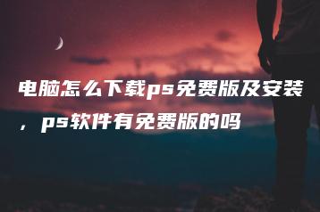 电脑怎么下载ps免费版及安装，ps软件有免费版的吗 | ae插件合集