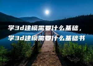 学3d建模需要什么基础，学3d建模需要什么基础书 | ae插件合集