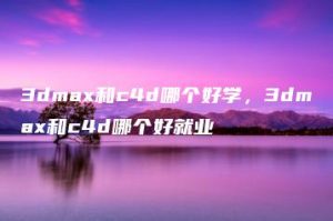 3dmax和c4d哪个好学，3dmax和c4d哪个好就业 | ae插件合集