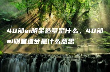 40部ai明星造梦是什么，40部ai明星造梦是什么意思 | ae插件合集