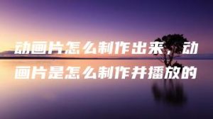 动画片怎么制作出来，动画片是怎么制作并播放的 | ae插件合集