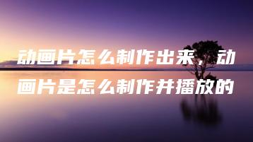 动画片怎么制作出来，动画片是怎么制作并播放的 | ae插件合集