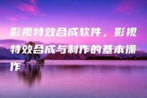 影视特效合成软件，影视特效合成与制作的基本操作 | ae插件合集