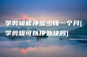 学剪辑能挣多少钱一个月(学剪辑可以挣外快吗) | ae插件合集