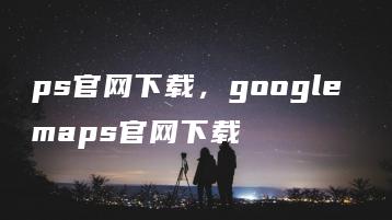 ps官网下载，google maps官网下载 | ae插件合集