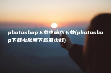 photoshop下载电脑版下载(photoshop下载电脑版下载多少钱) | ae插件合集