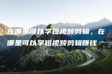 在哪里可以学短视频剪辑，在哪里可以学短视频剪辑赚钱 | ae插件合集