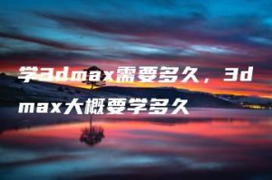 学3dmax需要多久，3dmax大概要学多久 | ae插件合集