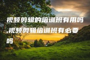 视频剪辑的培训班有用吗,视频剪辑培训班有必要吗 | ae插件合集