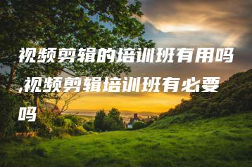 视频剪辑的培训班有用吗,视频剪辑培训班有必要吗 | ae插件合集