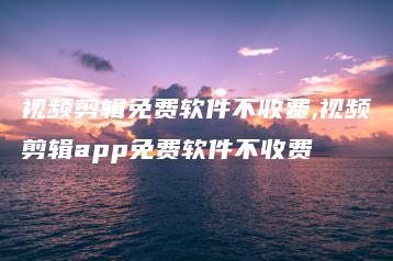 视频剪辑免费软件不收费,视频剪辑app免费软件不收费 | ae插件合集