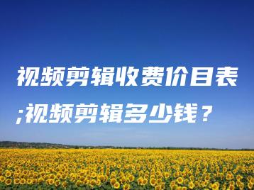 视频剪辑收费价目表;视频剪辑多少钱？ | ae插件合集