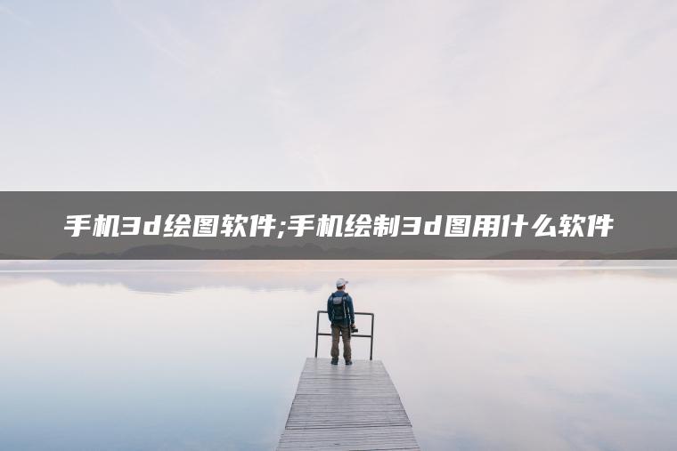 手机3d绘图软件;手机绘制3d图用什么软件