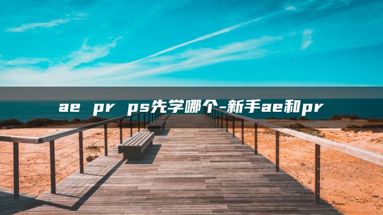 ae pr ps先学哪个-新手ae和pr