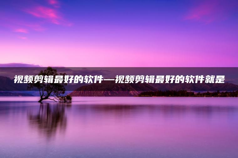 视频剪辑最好的软件—视频剪辑最好的软件就是