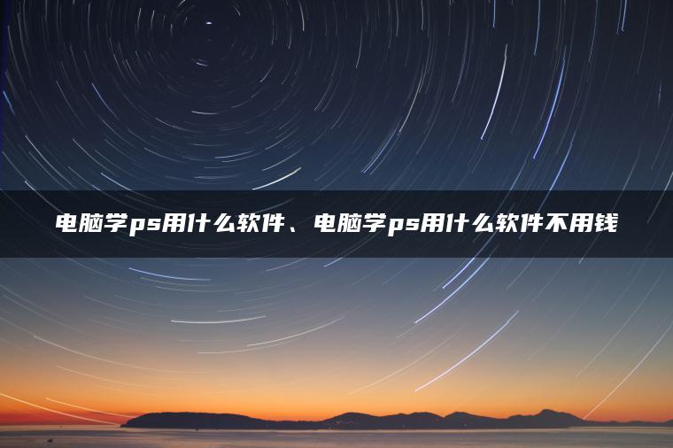 电脑学ps用什么软件、电脑学ps用什么软件不用钱